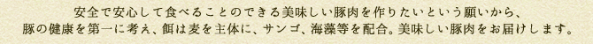 安全で安心して食べることのできる美味しい豚肉を作りたいという願いから、豚の健康を第一に考え、餌は麦を主体に、サンゴ、海藻等を配合。美味しい豚肉をお届けします。