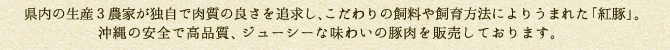 県内の生産3農家が独自で肉質の良さを追求し、こだわりの飼料や飼育方法によりうまれた「紅豚」。沖縄の安全で高品質、、ジューシーな味わいの豚肉を販売しております。