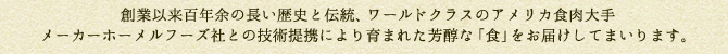 創業以来百年余の長い歴史と伝統、ワールドクラスのアメリカ食肉大手メーカーホーメルフーズ社との技術提携により育まれた芳醇な「食」をお届けしてまいります。