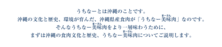 うちなーとは沖縄のことです。沖縄の文化と歴史、環境が育んだ、沖縄県産食肉が「うちなー美味（まーさん）肉」なのです。そんなうちなー美味（まーさん）肉をより一層味わうために、まずは沖縄の食肉文化と歴史、うちなー美味（まーさん）肉についてご説明します。