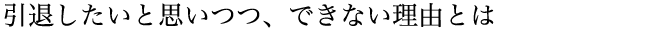 引退したいと思いつつ、できない理由とは